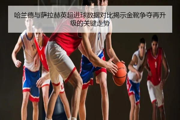 哈兰德与萨拉赫英超进球数据对比揭示金靴争夺再升级的关键走势